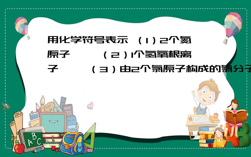 用化学符号表示 （1）2个氮原子—— （2）1个氢氧根离子—— （3）由2个氯原子构成的氯分子——用化学符号表示（1）2个氮原子——（2）1个氢氧根离子——（3）由2个氯原子构成的氯分子