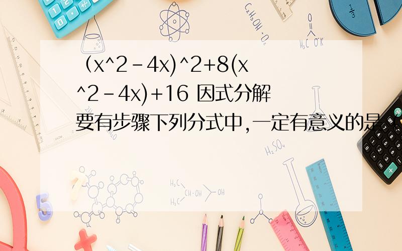 （x^2-4x)^2+8(x^2-4x)+16 因式分解要有步骤下列分式中,一定有意义的是（ ） A X-5/X^2-1 B Y-1/Y^2+1 C X^2+1/3X D X-1/X+1