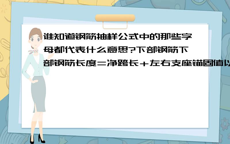 谁知道钢筋抽样公式中的那些字母都代表什么意思?下部钢筋下部钢筋长度＝净跨长＋左右支座锚固值以上三类钢筋中均涉及到支座锚固问题,那么总结一下以上三类钢筋的支座锚固判断问题