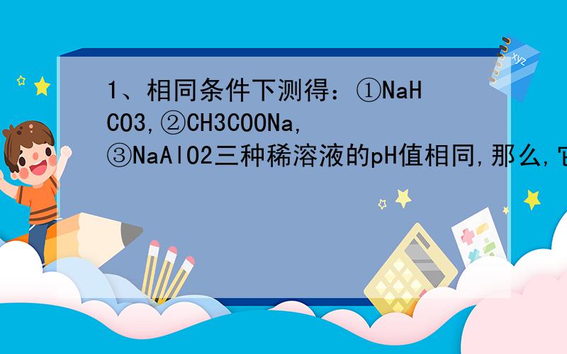 1、相同条件下测得：①NaHCO3,②CH3COONa,③NaAlO2三种稀溶液的pH值相同,那么,它们的物质的量浓度由大到小的顺序该怎样?2、已知HF的酸性比HCN的酸性强.现有物质的量浓度和体积均相同的NaF和NaCN