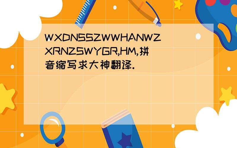 WXDNSSZWWHANWZXRNZSWYGR,HM,拼音缩写求大神翻译.