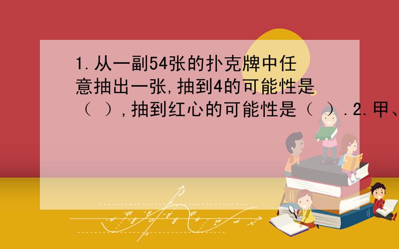 1.从一副54张的扑克牌中任意抽出一张,抽到4的可能性是（ ）,抽到红心的可能性是（ ）.2.甲、乙两数的比是4：3,甲数比乙数多（ ）﹪,乙数比甲数少（ ）﹪3.小明读一本书,第一天读了总页数