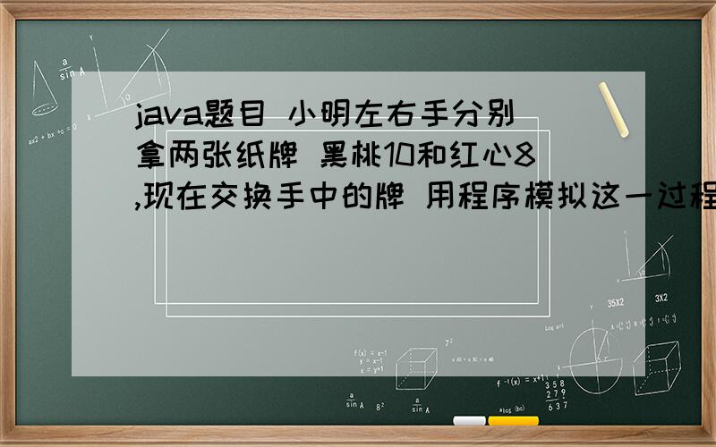 java题目 小明左右手分别拿两张纸牌 黑桃10和红心8,现在交换手中的牌 用程序模拟这一过程运行结果：输出互换手中的纸牌；左手中的纸牌：10右手中的纸牌：8输出互换后手中的纸牌；左手