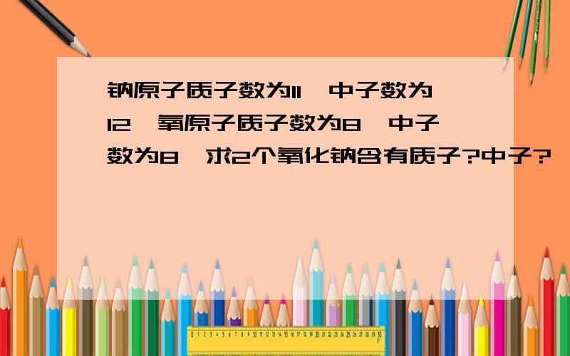 钠原子质子数为11,中子数为12,氧原子质子数为8,中子数为8,求2个氧化钠含有质子?中子?