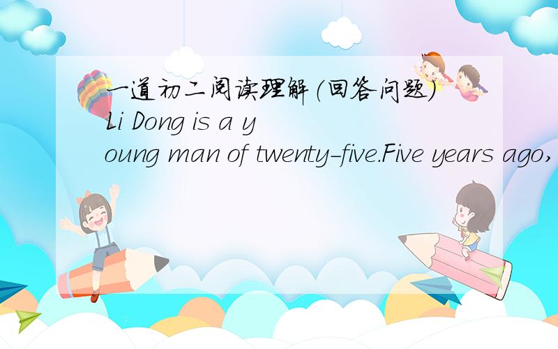 一道初二阅读理解（回答问题）Li Dong is a young man of twenty-five.Five years ago,when he finished middle school,he didn't go to college(大学) and came back to his village.But he didn't want to be a farmer.He went to a city and tried t