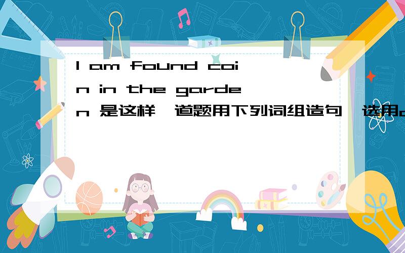 I am found coin in the garden 是这样一道题用下列词组造句,选用a,the或some：1 found /coin/ garden.2 put /sugar/ my tea.3 cut /wood/ fire.4 bought / newspaper.5 made / coffee.6 like / curtains in this room