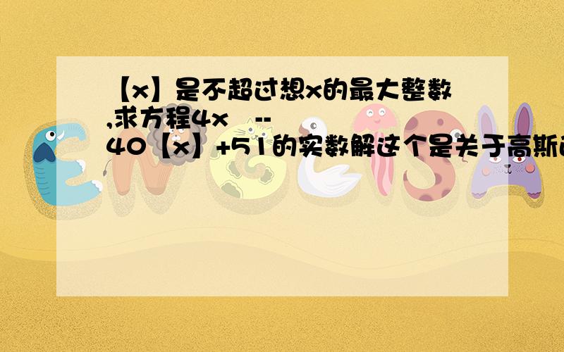 【x】是不超过想x的最大整数,求方程4x²--40【x】+51的实数解这个是关于高斯函数的提