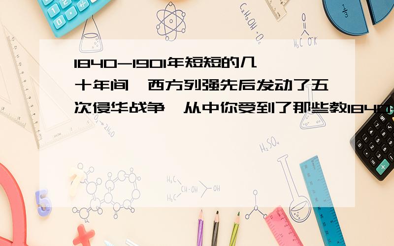 1840-1901年短短的几十年间,西方列强先后发动了五次侵华战争,从中你受到了那些教1840-1901年短短的几十年间,西方列强先后发动了五次侵华战争,迫使中国签订了一系列不平等条约.清政府完全