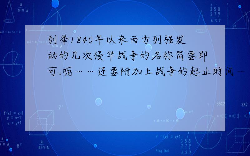 列举1840年以来西方列强发动的几次侵华战争的名称简要即可.呃……还要附加上战争的起止时间……