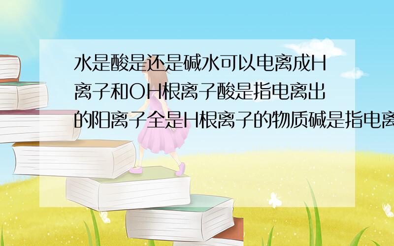 水是酸是还是碱水可以电离成H离子和OH根离子酸是指电离出的阳离子全是H根离子的物质碱是指电离出的阴离子全是OH根离子的物质我没有说水是什么性的.