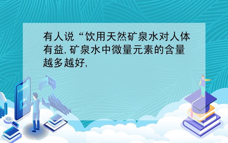 有人说“饮用天然矿泉水对人体有益,矿泉水中微量元素的含量越多越好,