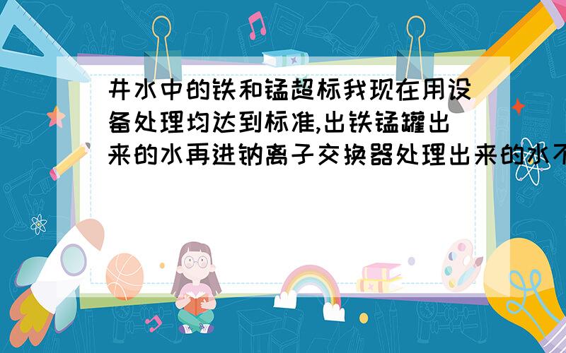 井水中的铁和锰超标我现在用设备处理均达到标准,出铁锰罐出来的水再进钠离子交换器处理出来的水不合格出铁锰罐出来的水再进钠离子交换器处理出来的水不合格,PH值是5.77,硬度是6mmol/L,