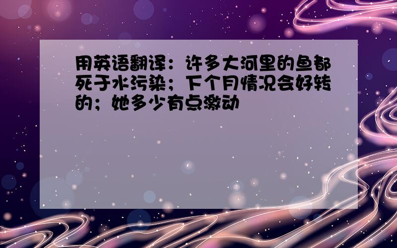 用英语翻译：许多大河里的鱼都死于水污染；下个月情况会好转的；她多少有点激动