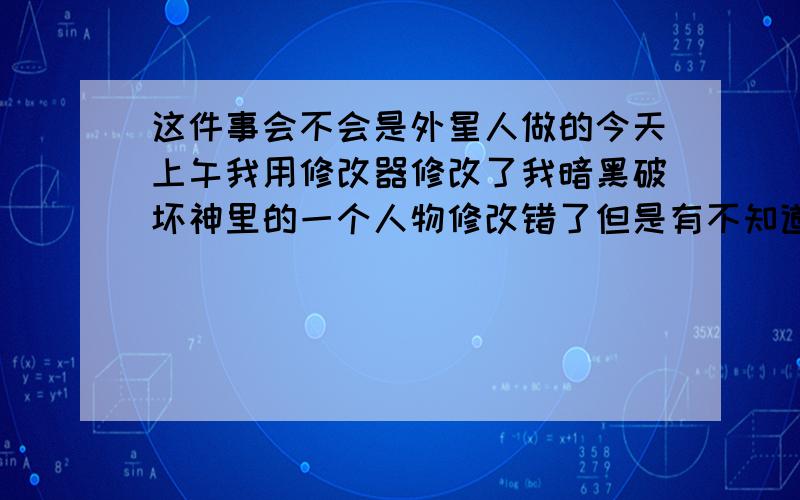 这件事会不会是外星人做的今天上午我用修改器修改了我暗黑破坏神里的一个人物修改错了但是有不知道怎么改回来.但是过了一会儿他就自己复原了.我当时也保存了修改后的数据就是修改