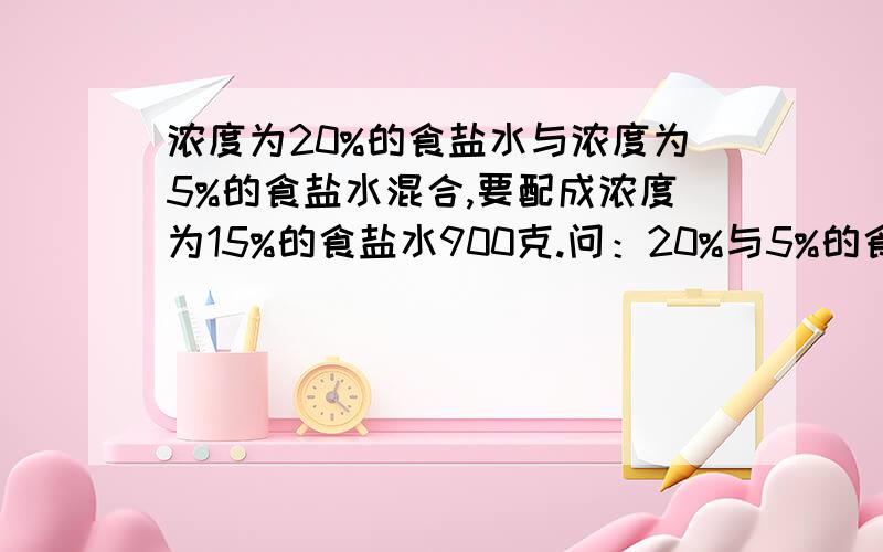 浓度为20%的食盐水与浓度为5%的食盐水混合,要配成浓度为15%的食盐水900克.问：20%与5%的食盐水各需要多少克?今晚要!