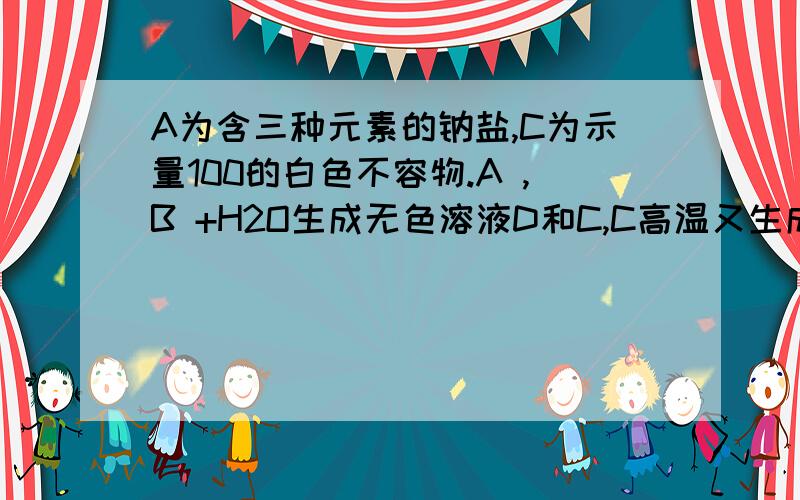 A为含三种元素的钠盐,C为示量100的白色不容物.A ,B +H2O生成无色溶液D和C,C高温又生成B.A是--------,D中一定含有的溶质是------------,写出A和B在水中反应的方程式.