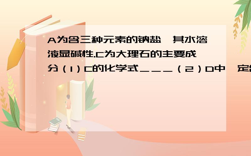 A为含三种元素的钠盐,其水溶液显碱性.C为大理石的主要成分（1）C的化学式＿＿＿（2）D中一定含有的溶质是＿＿理由(用化学方程式表示)＿＿＿＿＿＿＿＿＿（3）B用作干燥剂的原理（用化