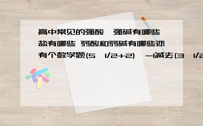 高中常见的强酸,强碱有哪些,盐有哪些 弱酸和弱碱有哪些还有个数学题(5^1/2+2)^-1减去(3^1/2-1)^0减去(9-80^1/2)^1/2=多少还有个数学计算题啊 帮我化下。算呢 数学题我知道呢 化学那能不能再写出