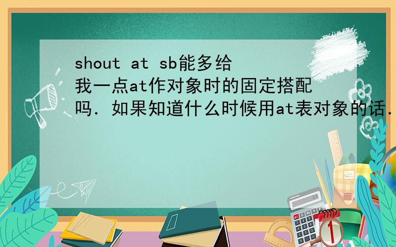 shout at sb能多给我一点at作对象时的固定搭配吗．如果知道什么时候用at表对象的话．请告诉我．或者回答to 和 at 表对象的区别．谢谢．