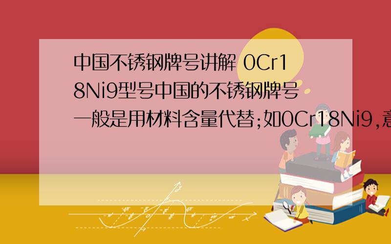 中国不锈钢牌号讲解 0Cr18Ni9型号中国的不锈钢牌号一般是用材料含量代替;如0Cr18Ni9,意思是含Cr(铬)18%,含Ni(镍）9%;至于304,301,202等说法是美国日本的叫法单是0Cr18Ni9 前面的那个“0”