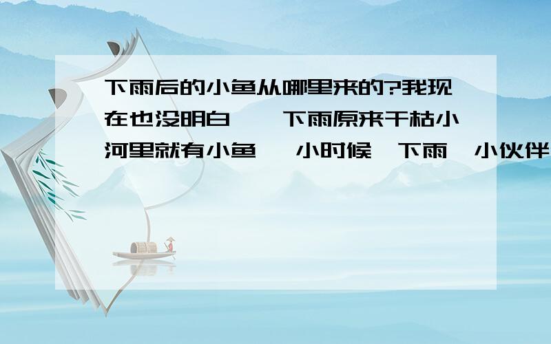 下雨后的小鱼从哪里来的?我现在也没明白,一下雨原来干枯小河里就有小鱼, 小时候一下雨,小伙伴们都去捉小鱼,但家乡的河都是经常干枯的,为什么一下雨就有小鱼呢?它们的卵是耐干的么?家