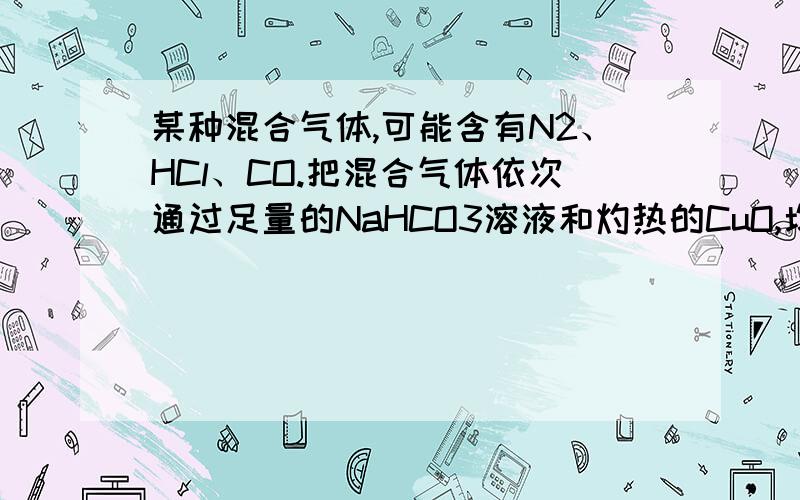 某种混合气体,可能含有N2、HCl、CO.把混合气体依次通过足量的NaHCO3溶液和灼热的CuO,均发生化学变化.但气体体积没有改变.再通过足量的过氧化钠固体,气体体积减小.最后,通过灼热的铜网,经充