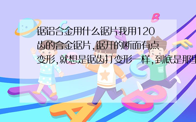 锯铝合金用什么锯片我用120齿的合金锯片,锯开的断面有点变形,就想是锯齿打变形一样,到底是那里有问题,切割机是刚买的