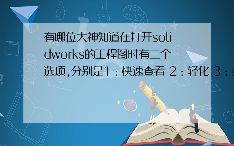 有哪位大神知道在打开solidworks的工程图时有三个选项,分别是1：快速查看 2：轻化 3：参考.哪位大神知道这三个选项的具体作用,