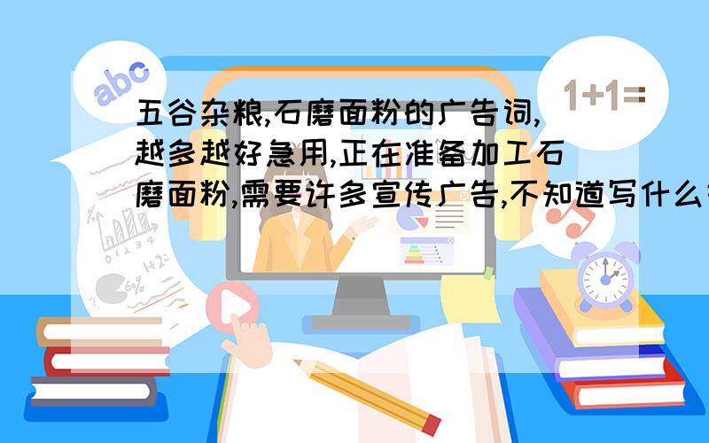 五谷杂粮,石磨面粉的广告词,越多越好急用,正在准备加工石磨面粉,需要许多宣传广告,不知道写什么好,急用