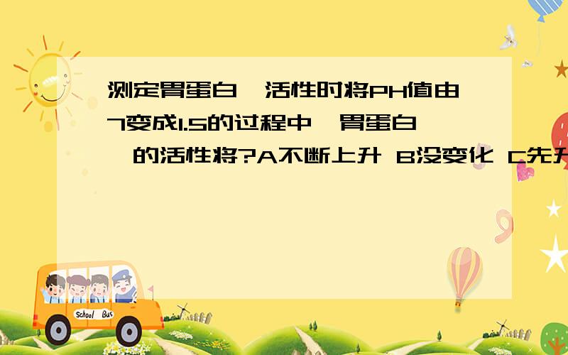 测定胃蛋白酶活性时将PH值由7变成1.5的过程中,胃蛋白酶的活性将?A不断上升 B没变化 C先升后降 D先降后