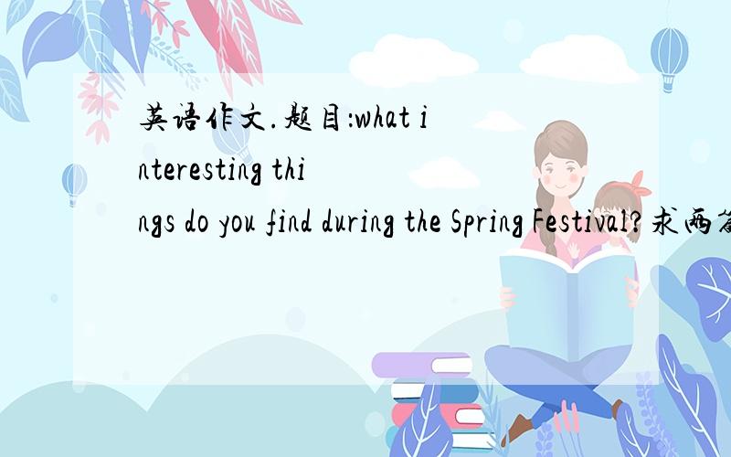 英语作文.题目：what interesting things do you find during the Spring Festival?求两篇!