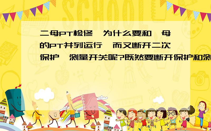 二母PT检修,为什么要和一母的PT并列运行,而又断开二次保护,测量开关呢?既然要断开保护和测量开关,二次为什么又要并列运行?