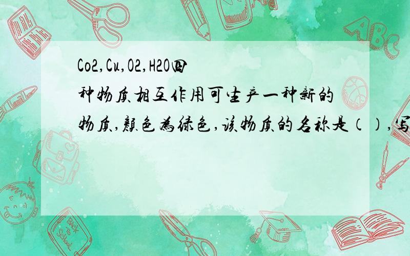 Co2,Cu,O2,H2O四种物质相互作用可生产一种新的物质,颜色为绿色,该物质的名称是（）,写出反应过程中的方程式