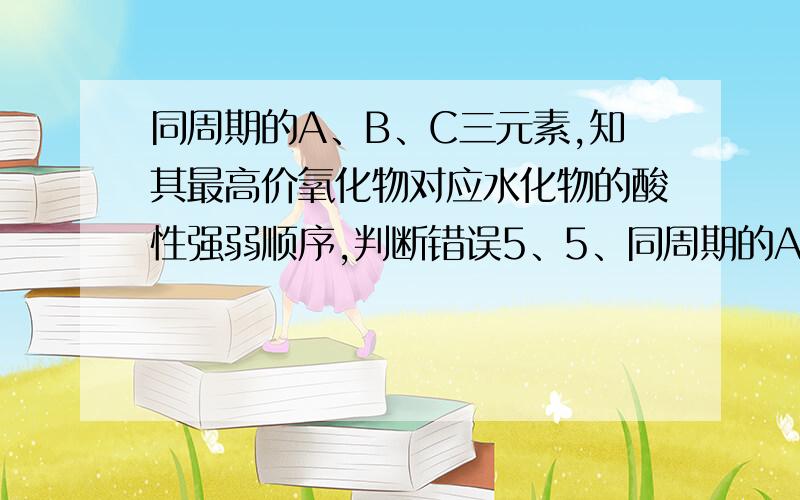 同周期的A、B、C三元素,知其最高价氧化物对应水化物的酸性强弱顺序,判断错误5、5、同周期的A、B、C三元素,其最高价氧化物对应水化物的酸性强弱顺序是HAO4＞H2BO4＞H3CO4,则下列判断错误的