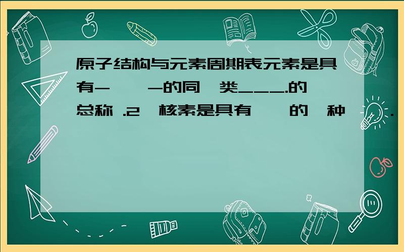 原子结构与元素周期表元素是具有-——-的同一类___.的总称 .2、核素是具有——的一种——．　　　　　　　　　　　　3、同位素是指——————————.