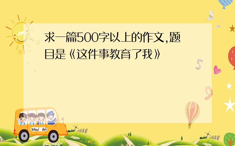 求一篇500字以上的作文,题目是《这件事教育了我》