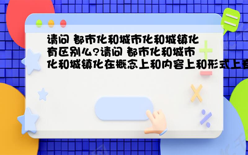 请问 都市化和城市化和城镇化有区别么?请问 都市化和城市化和城镇化在概念上和内容上和形式上有区别么?谢谢