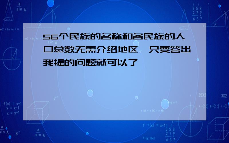 56个民族的名称和各民族的人口总数无需介绍地区,只要答出我提的问题就可以了