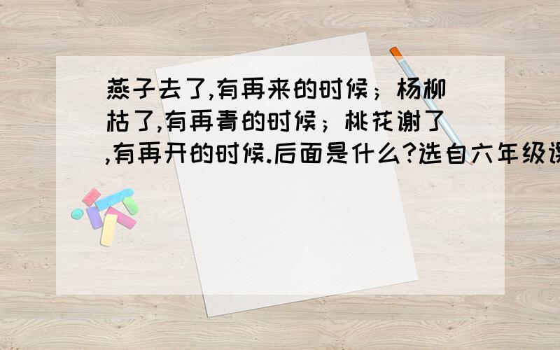 燕子去了,有再来的时候；杨柳枯了,有再青的时候；桃花谢了,有再开的时候.后面是什么?选自六年级课文的第几课?课文名叫什么?作者是（ ）他的散文还有哪些（ ）（ ）