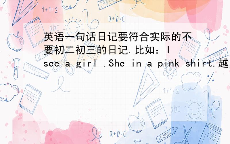 英语一句话日记要符合实际的不要初二初三的日记.比如：I see a girl .She in a pink shirt.越多越好 达到10篇加5分 一楼二楼不能用 三楼写的我还没学 呜呜呜 谁来帮帮俺呀