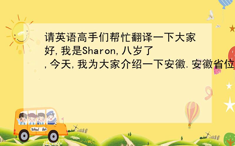 请英语高手们帮忙翻译一下大家好,我是Sharon,八岁了,今天,我为大家介绍一下安徽.安徽省位于中国东南部,五大淡水湖之一巢湖就在这里.安徽著名景点有黄山,九华山,天柱山等.每逢假期,人们