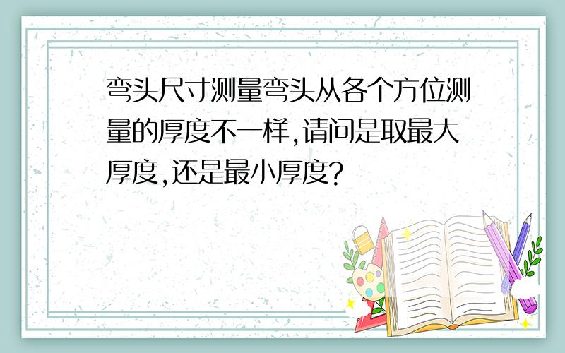 弯头尺寸测量弯头从各个方位测量的厚度不一样,请问是取最大厚度,还是最小厚度?