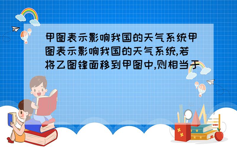 甲图表示影响我国的天气系统甲图表示影响我国的天气系统,若将乙图锋面移到甲图中,则相当于_______锋面线(