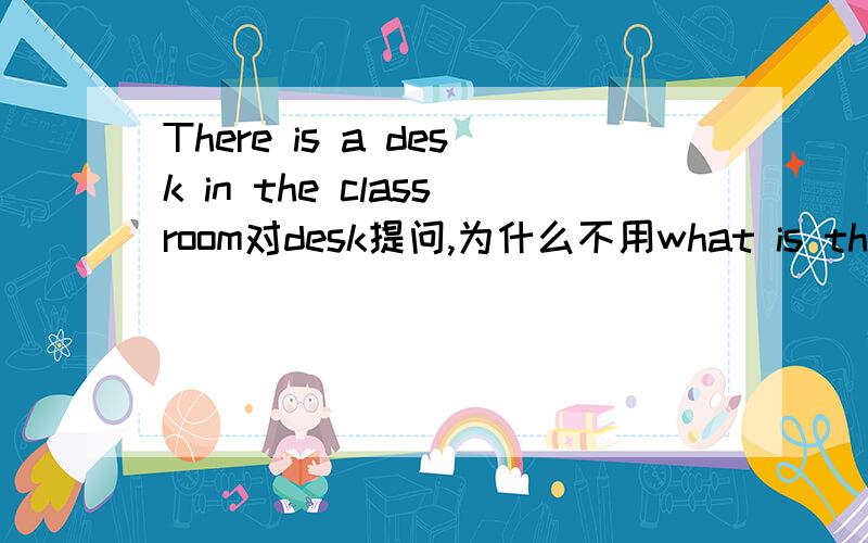 There is a desk in the classroom对desk提问,为什么不用what is there in the classroom（教室里有什么）?而要用what is in the classroom（教室里是什么）?