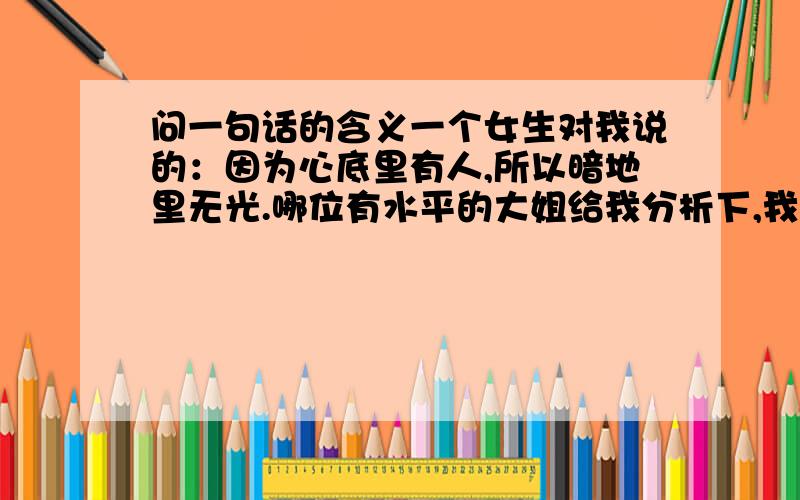 问一句话的含义一个女生对我说的：因为心底里有人,所以暗地里无光.哪位有水平的大姐给我分析下,我们是情侣关系.