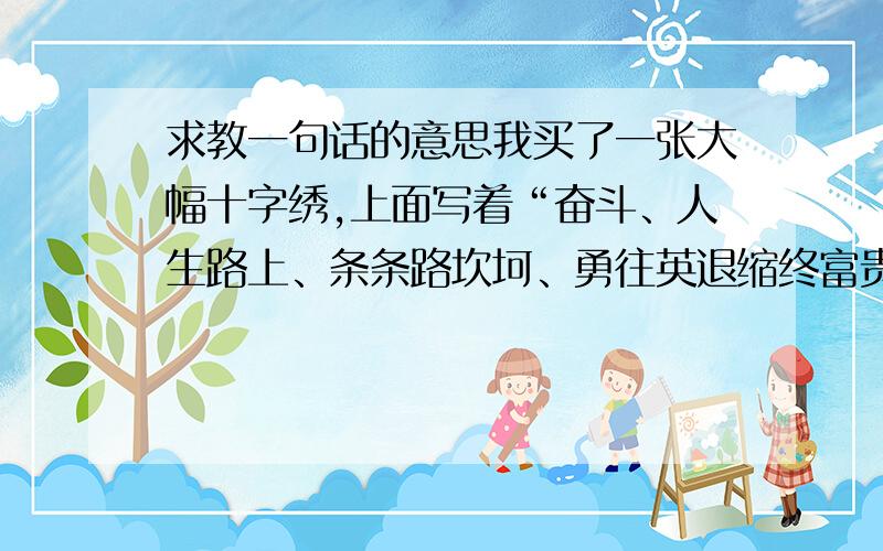 求教一句话的意思我买了一张大幅十字绣,上面写着“奋斗、人生路上、条条路坎坷、勇往英退缩终富贵”我不太懂最后一句,是否有错误?