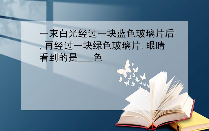 一束白光经过一块蓝色玻璃片后,再经过一块绿色玻璃片,眼睛看到的是___色