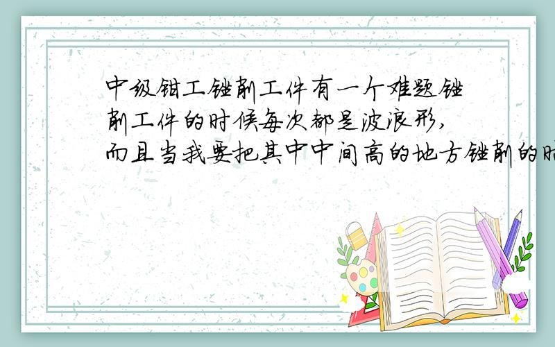 中级钳工锉削工件有一个难题锉削工件的时候每次都是波浪形,而且当我要把其中中间高的地方锉削的时候,总是2边越来越低,中间还是高的.请问这该怎么解决呢?