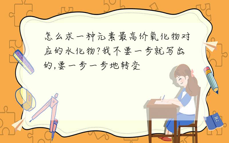 怎么求一种元素最高价氧化物对应的水化物?我不要一步就写出的,要一步一步地转变