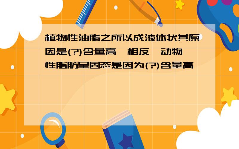 植物性油脂之所以成液体状其原因是(?)含量高,相反,动物性脂肪呈固态是因为(?)含量高